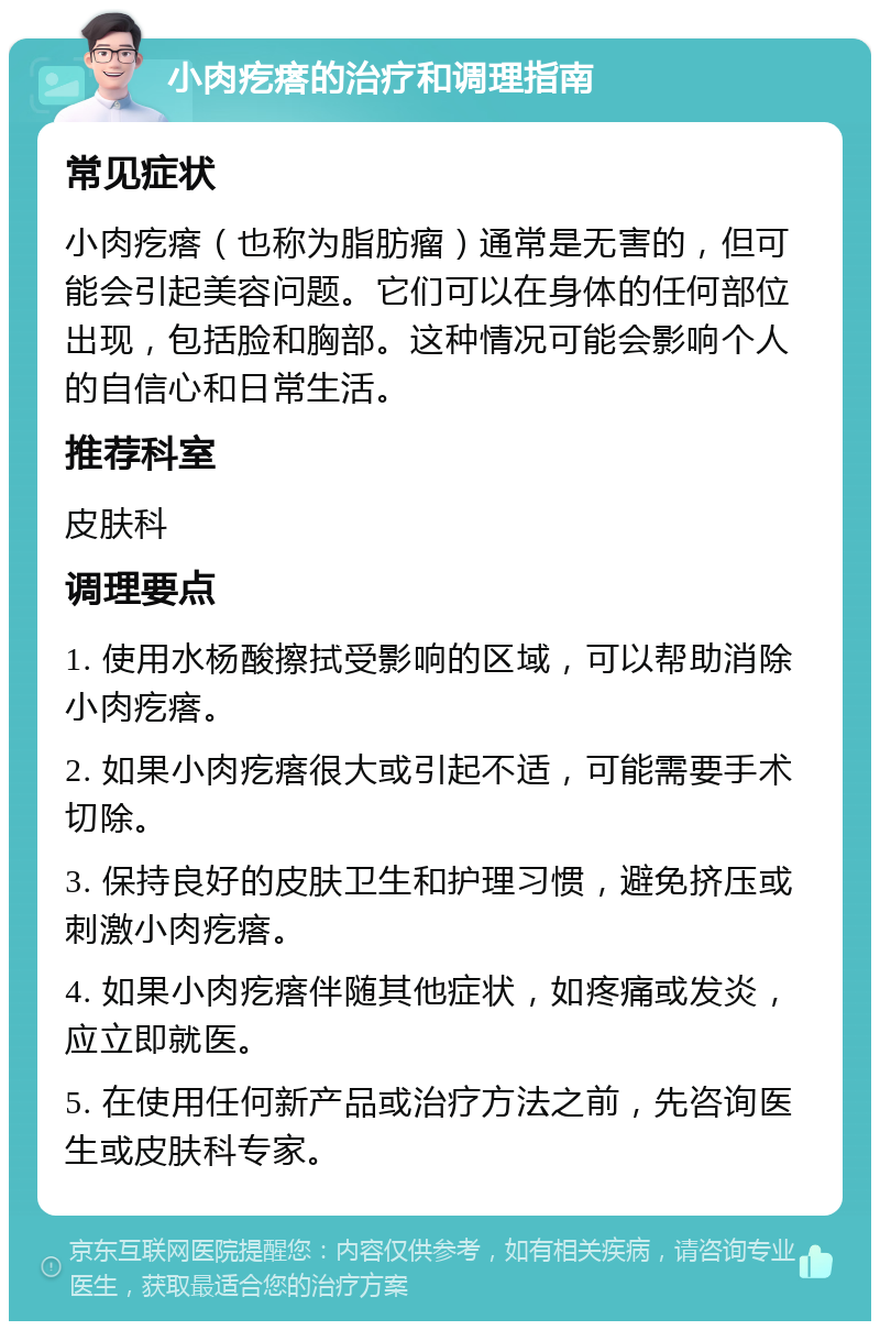 小肉疙瘩的治疗和调理指南 常见症状 小肉疙瘩（也称为脂肪瘤）通常是无害的，但可能会引起美容问题。它们可以在身体的任何部位出现，包括脸和胸部。这种情况可能会影响个人的自信心和日常生活。 推荐科室 皮肤科 调理要点 1. 使用水杨酸擦拭受影响的区域，可以帮助消除小肉疙瘩。 2. 如果小肉疙瘩很大或引起不适，可能需要手术切除。 3. 保持良好的皮肤卫生和护理习惯，避免挤压或刺激小肉疙瘩。 4. 如果小肉疙瘩伴随其他症状，如疼痛或发炎，应立即就医。 5. 在使用任何新产品或治疗方法之前，先咨询医生或皮肤科专家。