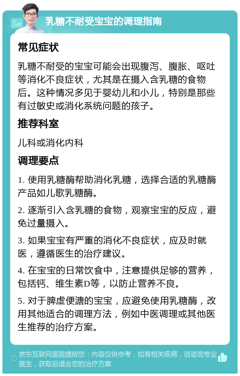 乳糖不耐受宝宝的调理指南 常见症状 乳糖不耐受的宝宝可能会出现腹泻、腹胀、呕吐等消化不良症状，尤其是在摄入含乳糖的食物后。这种情况多见于婴幼儿和小儿，特别是那些有过敏史或消化系统问题的孩子。 推荐科室 儿科或消化内科 调理要点 1. 使用乳糖酶帮助消化乳糖，选择合适的乳糖酶产品如儿歌乳糖酶。 2. 逐渐引入含乳糖的食物，观察宝宝的反应，避免过量摄入。 3. 如果宝宝有严重的消化不良症状，应及时就医，遵循医生的治疗建议。 4. 在宝宝的日常饮食中，注意提供足够的营养，包括钙、维生素D等，以防止营养不良。 5. 对于脾虚便溏的宝宝，应避免使用乳糖酶，改用其他适合的调理方法，例如中医调理或其他医生推荐的治疗方案。