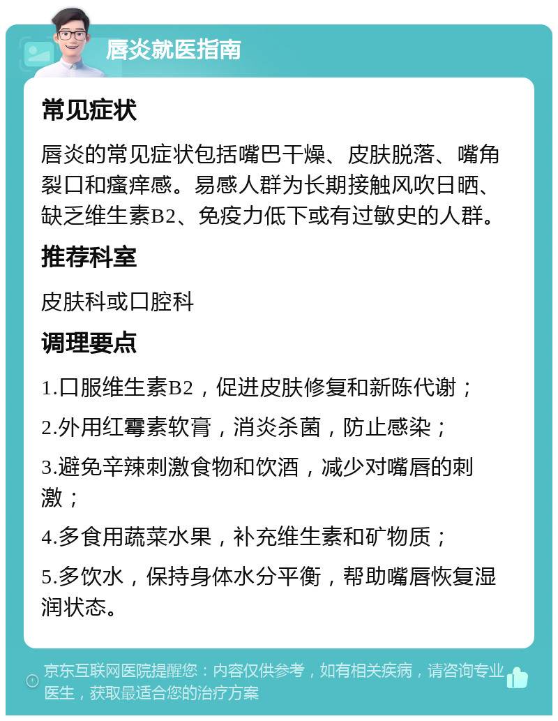 唇炎就医指南 常见症状 唇炎的常见症状包括嘴巴干燥、皮肤脱落、嘴角裂口和瘙痒感。易感人群为长期接触风吹日晒、缺乏维生素B2、免疫力低下或有过敏史的人群。 推荐科室 皮肤科或口腔科 调理要点 1.口服维生素B2，促进皮肤修复和新陈代谢； 2.外用红霉素软膏，消炎杀菌，防止感染； 3.避免辛辣刺激食物和饮酒，减少对嘴唇的刺激； 4.多食用蔬菜水果，补充维生素和矿物质； 5.多饮水，保持身体水分平衡，帮助嘴唇恢复湿润状态。