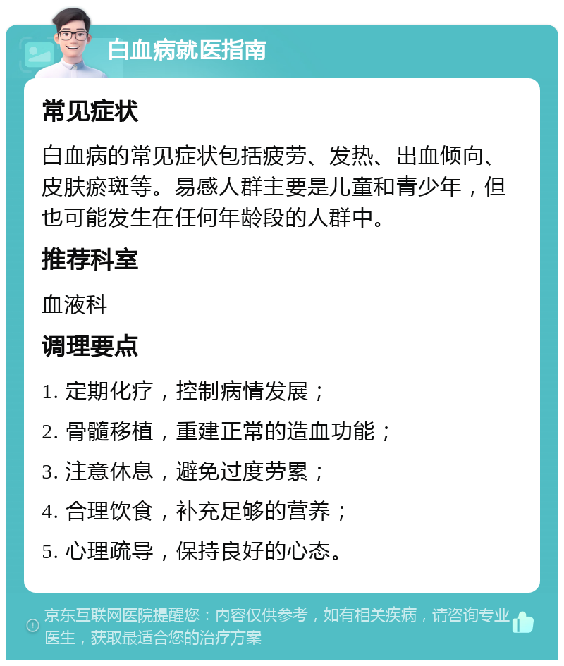 白血病就医指南 常见症状 白血病的常见症状包括疲劳、发热、出血倾向、皮肤瘀斑等。易感人群主要是儿童和青少年，但也可能发生在任何年龄段的人群中。 推荐科室 血液科 调理要点 1. 定期化疗，控制病情发展； 2. 骨髓移植，重建正常的造血功能； 3. 注意休息，避免过度劳累； 4. 合理饮食，补充足够的营养； 5. 心理疏导，保持良好的心态。