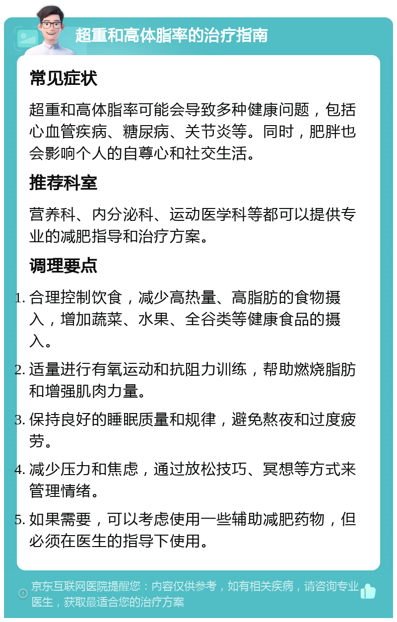 超重和高体脂率的治疗指南 常见症状 超重和高体脂率可能会导致多种健康问题，包括心血管疾病、糖尿病、关节炎等。同时，肥胖也会影响个人的自尊心和社交生活。 推荐科室 营养科、内分泌科、运动医学科等都可以提供专业的减肥指导和治疗方案。 调理要点 合理控制饮食，减少高热量、高脂肪的食物摄入，增加蔬菜、水果、全谷类等健康食品的摄入。 适量进行有氧运动和抗阻力训练，帮助燃烧脂肪和增强肌肉力量。 保持良好的睡眠质量和规律，避免熬夜和过度疲劳。 减少压力和焦虑，通过放松技巧、冥想等方式来管理情绪。 如果需要，可以考虑使用一些辅助减肥药物，但必须在医生的指导下使用。