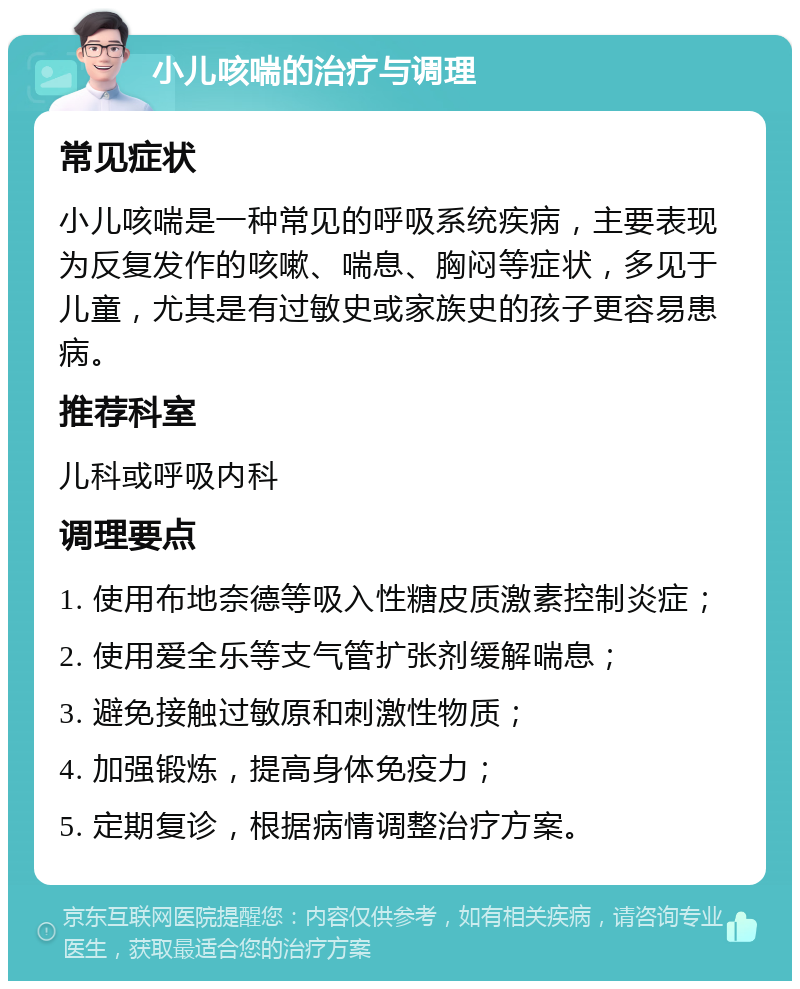 小儿咳喘的治疗与调理 常见症状 小儿咳喘是一种常见的呼吸系统疾病，主要表现为反复发作的咳嗽、喘息、胸闷等症状，多见于儿童，尤其是有过敏史或家族史的孩子更容易患病。 推荐科室 儿科或呼吸内科 调理要点 1. 使用布地奈德等吸入性糖皮质激素控制炎症； 2. 使用爱全乐等支气管扩张剂缓解喘息； 3. 避免接触过敏原和刺激性物质； 4. 加强锻炼，提高身体免疫力； 5. 定期复诊，根据病情调整治疗方案。