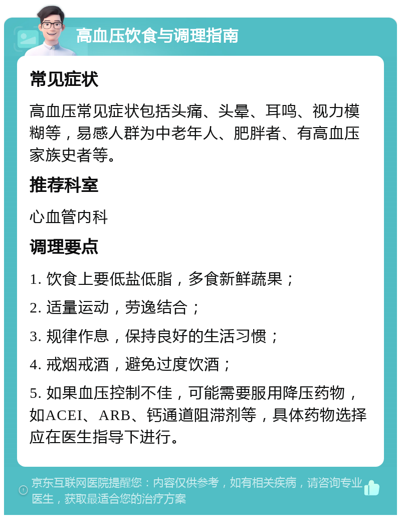 高血压饮食与调理指南 常见症状 高血压常见症状包括头痛、头晕、耳鸣、视力模糊等，易感人群为中老年人、肥胖者、有高血压家族史者等。 推荐科室 心血管内科 调理要点 1. 饮食上要低盐低脂，多食新鲜蔬果； 2. 适量运动，劳逸结合； 3. 规律作息，保持良好的生活习惯； 4. 戒烟戒酒，避免过度饮酒； 5. 如果血压控制不佳，可能需要服用降压药物，如ACEI、ARB、钙通道阻滞剂等，具体药物选择应在医生指导下进行。