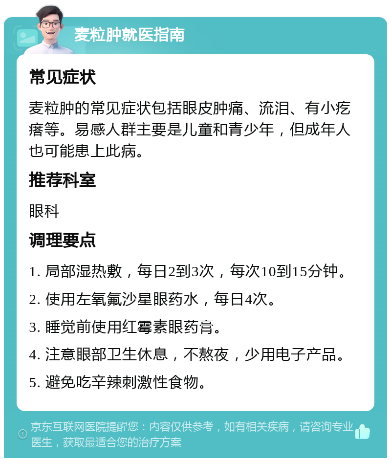 麦粒肿就医指南 常见症状 麦粒肿的常见症状包括眼皮肿痛、流泪、有小疙瘩等。易感人群主要是儿童和青少年，但成年人也可能患上此病。 推荐科室 眼科 调理要点 1. 局部湿热敷，每日2到3次，每次10到15分钟。 2. 使用左氧氟沙星眼药水，每日4次。 3. 睡觉前使用红霉素眼药膏。 4. 注意眼部卫生休息，不熬夜，少用电子产品。 5. 避免吃辛辣刺激性食物。