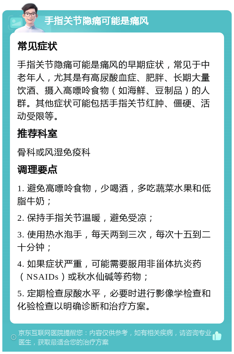 手指关节隐痛可能是痛风 常见症状 手指关节隐痛可能是痛风的早期症状，常见于中老年人，尤其是有高尿酸血症、肥胖、长期大量饮酒、摄入高嘌呤食物（如海鲜、豆制品）的人群。其他症状可能包括手指关节红肿、僵硬、活动受限等。 推荐科室 骨科或风湿免疫科 调理要点 1. 避免高嘌呤食物，少喝酒，多吃蔬菜水果和低脂牛奶； 2. 保持手指关节温暖，避免受凉； 3. 使用热水泡手，每天两到三次，每次十五到二十分钟； 4. 如果症状严重，可能需要服用非甾体抗炎药（NSAIDs）或秋水仙碱等药物； 5. 定期检查尿酸水平，必要时进行影像学检查和化验检查以明确诊断和治疗方案。