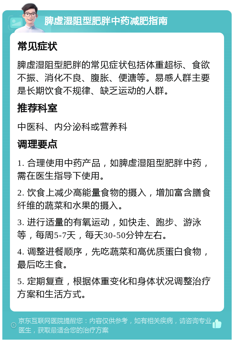 脾虚湿阻型肥胖中药减肥指南 常见症状 脾虚湿阻型肥胖的常见症状包括体重超标、食欲不振、消化不良、腹胀、便溏等。易感人群主要是长期饮食不规律、缺乏运动的人群。 推荐科室 中医科、内分泌科或营养科 调理要点 1. 合理使用中药产品，如脾虚湿阻型肥胖中药，需在医生指导下使用。 2. 饮食上减少高能量食物的摄入，增加富含膳食纤维的蔬菜和水果的摄入。 3. 进行适量的有氧运动，如快走、跑步、游泳等，每周5-7天，每天30-50分钟左右。 4. 调整进餐顺序，先吃蔬菜和高优质蛋白食物，最后吃主食。 5. 定期复查，根据体重变化和身体状况调整治疗方案和生活方式。