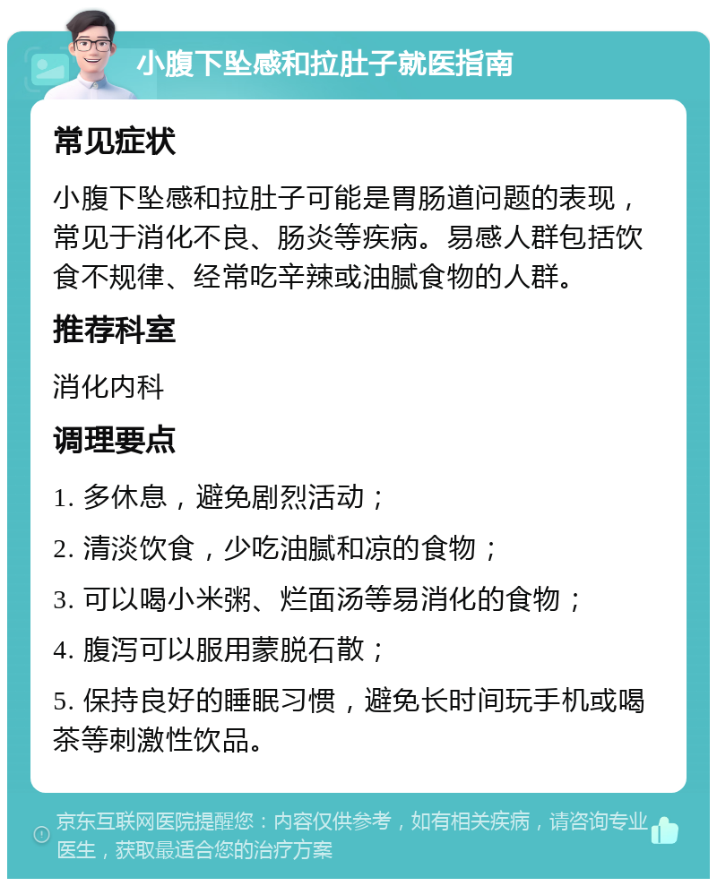 小腹下坠感和拉肚子就医指南 常见症状 小腹下坠感和拉肚子可能是胃肠道问题的表现，常见于消化不良、肠炎等疾病。易感人群包括饮食不规律、经常吃辛辣或油腻食物的人群。 推荐科室 消化内科 调理要点 1. 多休息，避免剧烈活动； 2. 清淡饮食，少吃油腻和凉的食物； 3. 可以喝小米粥、烂面汤等易消化的食物； 4. 腹泻可以服用蒙脱石散； 5. 保持良好的睡眠习惯，避免长时间玩手机或喝茶等刺激性饮品。