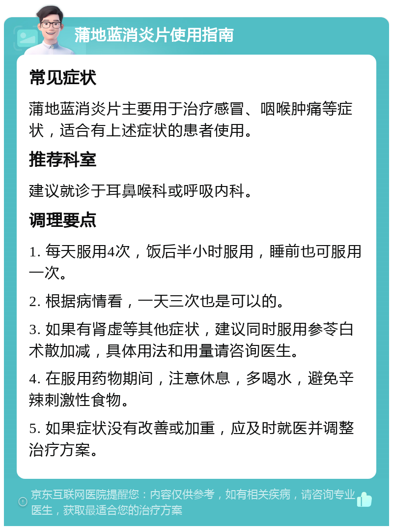 蒲地蓝消炎片使用指南 常见症状 蒲地蓝消炎片主要用于治疗感冒、咽喉肿痛等症状，适合有上述症状的患者使用。 推荐科室 建议就诊于耳鼻喉科或呼吸内科。 调理要点 1. 每天服用4次，饭后半小时服用，睡前也可服用一次。 2. 根据病情看，一天三次也是可以的。 3. 如果有肾虚等其他症状，建议同时服用参苓白术散加减，具体用法和用量请咨询医生。 4. 在服用药物期间，注意休息，多喝水，避免辛辣刺激性食物。 5. 如果症状没有改善或加重，应及时就医并调整治疗方案。