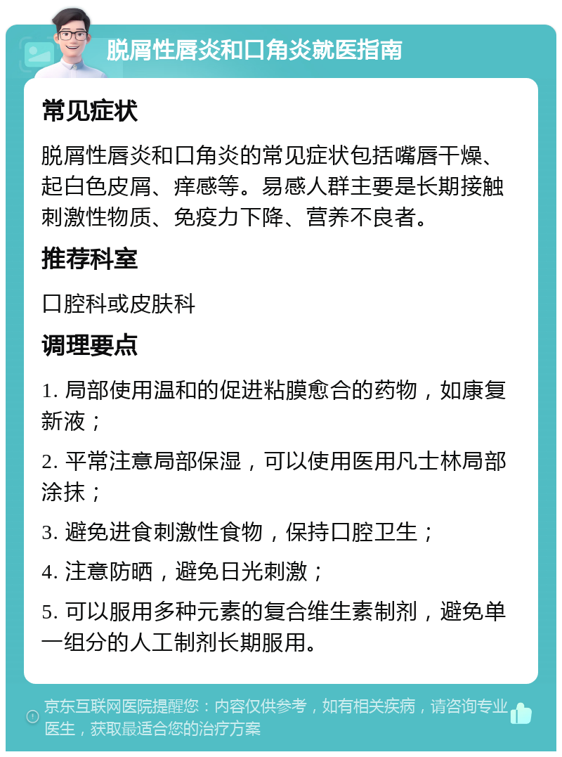 脱屑性唇炎和口角炎就医指南 常见症状 脱屑性唇炎和口角炎的常见症状包括嘴唇干燥、起白色皮屑、痒感等。易感人群主要是长期接触刺激性物质、免疫力下降、营养不良者。 推荐科室 口腔科或皮肤科 调理要点 1. 局部使用温和的促进粘膜愈合的药物，如康复新液； 2. 平常注意局部保湿，可以使用医用凡士林局部涂抹； 3. 避免进食刺激性食物，保持口腔卫生； 4. 注意防晒，避免日光刺激； 5. 可以服用多种元素的复合维生素制剂，避免单一组分的人工制剂长期服用。