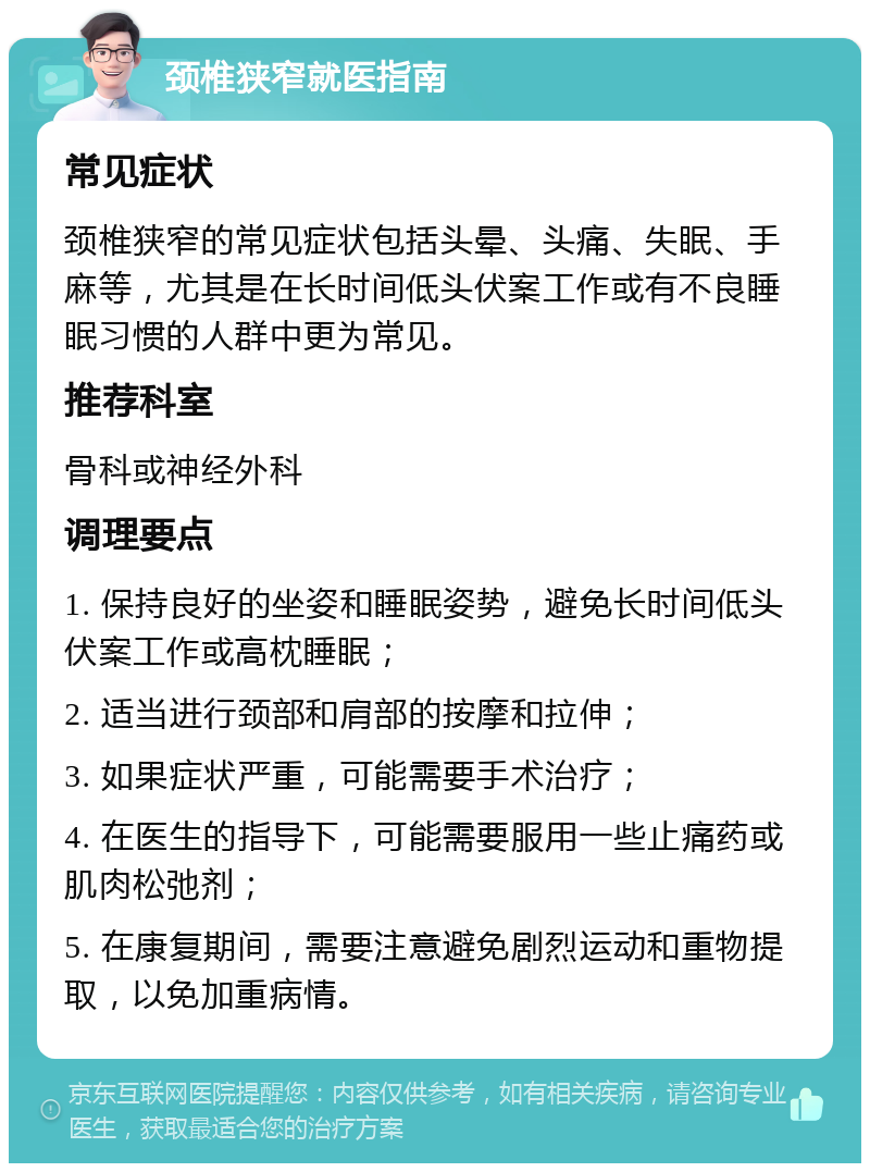 颈椎狭窄就医指南 常见症状 颈椎狭窄的常见症状包括头晕、头痛、失眠、手麻等，尤其是在长时间低头伏案工作或有不良睡眠习惯的人群中更为常见。 推荐科室 骨科或神经外科 调理要点 1. 保持良好的坐姿和睡眠姿势，避免长时间低头伏案工作或高枕睡眠； 2. 适当进行颈部和肩部的按摩和拉伸； 3. 如果症状严重，可能需要手术治疗； 4. 在医生的指导下，可能需要服用一些止痛药或肌肉松弛剂； 5. 在康复期间，需要注意避免剧烈运动和重物提取，以免加重病情。