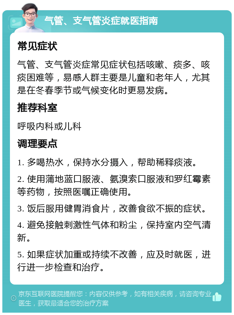 气管、支气管炎症就医指南 常见症状 气管、支气管炎症常见症状包括咳嗽、痰多、咳痰困难等，易感人群主要是儿童和老年人，尤其是在冬春季节或气候变化时更易发病。 推荐科室 呼吸内科或儿科 调理要点 1. 多喝热水，保持水分摄入，帮助稀释痰液。 2. 使用蒲地蓝口服液、氨溴索口服液和罗红霉素等药物，按照医嘱正确使用。 3. 饭后服用健胃消食片，改善食欲不振的症状。 4. 避免接触刺激性气体和粉尘，保持室内空气清新。 5. 如果症状加重或持续不改善，应及时就医，进行进一步检查和治疗。