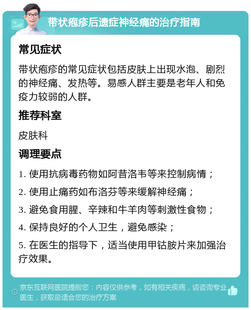 带状疱疹后遗症神经痛的治疗指南 常见症状 带状疱疹的常见症状包括皮肤上出现水泡、剧烈的神经痛、发热等。易感人群主要是老年人和免疫力较弱的人群。 推荐科室 皮肤科 调理要点 1. 使用抗病毒药物如阿昔洛韦等来控制病情； 2. 使用止痛药如布洛芬等来缓解神经痛； 3. 避免食用腥、辛辣和牛羊肉等刺激性食物； 4. 保持良好的个人卫生，避免感染； 5. 在医生的指导下，适当使用甲钴胺片来加强治疗效果。