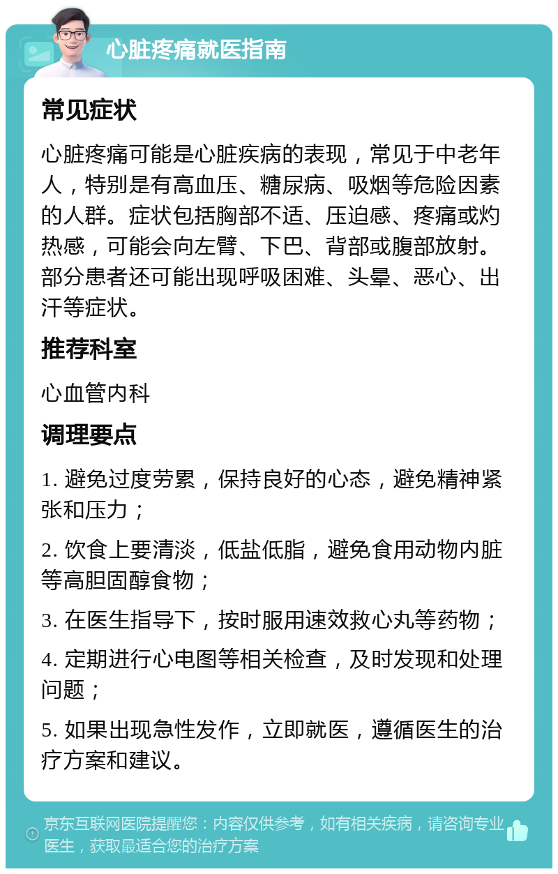 心脏疼痛就医指南 常见症状 心脏疼痛可能是心脏疾病的表现，常见于中老年人，特别是有高血压、糖尿病、吸烟等危险因素的人群。症状包括胸部不适、压迫感、疼痛或灼热感，可能会向左臂、下巴、背部或腹部放射。部分患者还可能出现呼吸困难、头晕、恶心、出汗等症状。 推荐科室 心血管内科 调理要点 1. 避免过度劳累，保持良好的心态，避免精神紧张和压力； 2. 饮食上要清淡，低盐低脂，避免食用动物内脏等高胆固醇食物； 3. 在医生指导下，按时服用速效救心丸等药物； 4. 定期进行心电图等相关检查，及时发现和处理问题； 5. 如果出现急性发作，立即就医，遵循医生的治疗方案和建议。