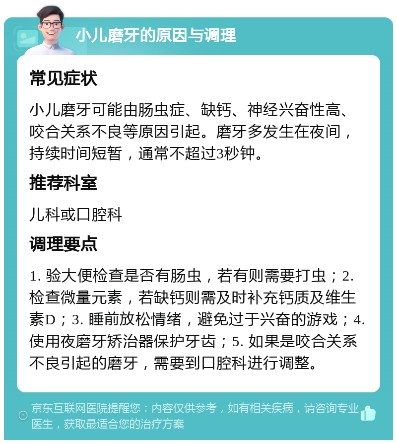 小儿磨牙的原因与调理 常见症状 小儿磨牙可能由肠虫症、缺钙、神经兴奋性高、咬合关系不良等原因引起。磨牙多发生在夜间，持续时间短暂，通常不超过3秒钟。 推荐科室 儿科或口腔科 调理要点 1. 验大便检查是否有肠虫，若有则需要打虫；2. 检查微量元素，若缺钙则需及时补充钙质及维生素D；3. 睡前放松情绪，避免过于兴奋的游戏；4. 使用夜磨牙矫治器保护牙齿；5. 如果是咬合关系不良引起的磨牙，需要到口腔科进行调整。