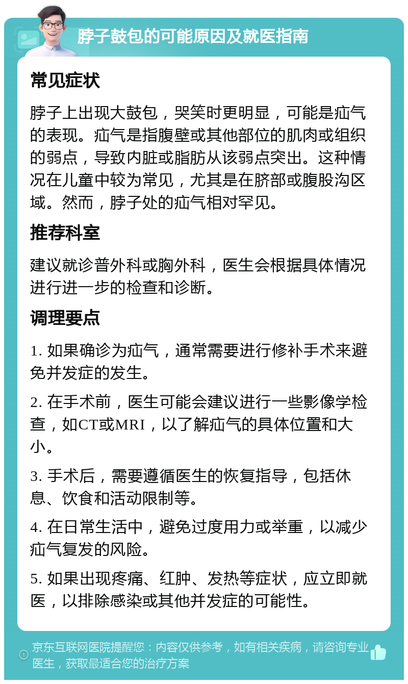 脖子鼓包的可能原因及就医指南 常见症状 脖子上出现大鼓包，哭笑时更明显，可能是疝气的表现。疝气是指腹壁或其他部位的肌肉或组织的弱点，导致内脏或脂肪从该弱点突出。这种情况在儿童中较为常见，尤其是在脐部或腹股沟区域。然而，脖子处的疝气相对罕见。 推荐科室 建议就诊普外科或胸外科，医生会根据具体情况进行进一步的检查和诊断。 调理要点 1. 如果确诊为疝气，通常需要进行修补手术来避免并发症的发生。 2. 在手术前，医生可能会建议进行一些影像学检查，如CT或MRI，以了解疝气的具体位置和大小。 3. 手术后，需要遵循医生的恢复指导，包括休息、饮食和活动限制等。 4. 在日常生活中，避免过度用力或举重，以减少疝气复发的风险。 5. 如果出现疼痛、红肿、发热等症状，应立即就医，以排除感染或其他并发症的可能性。