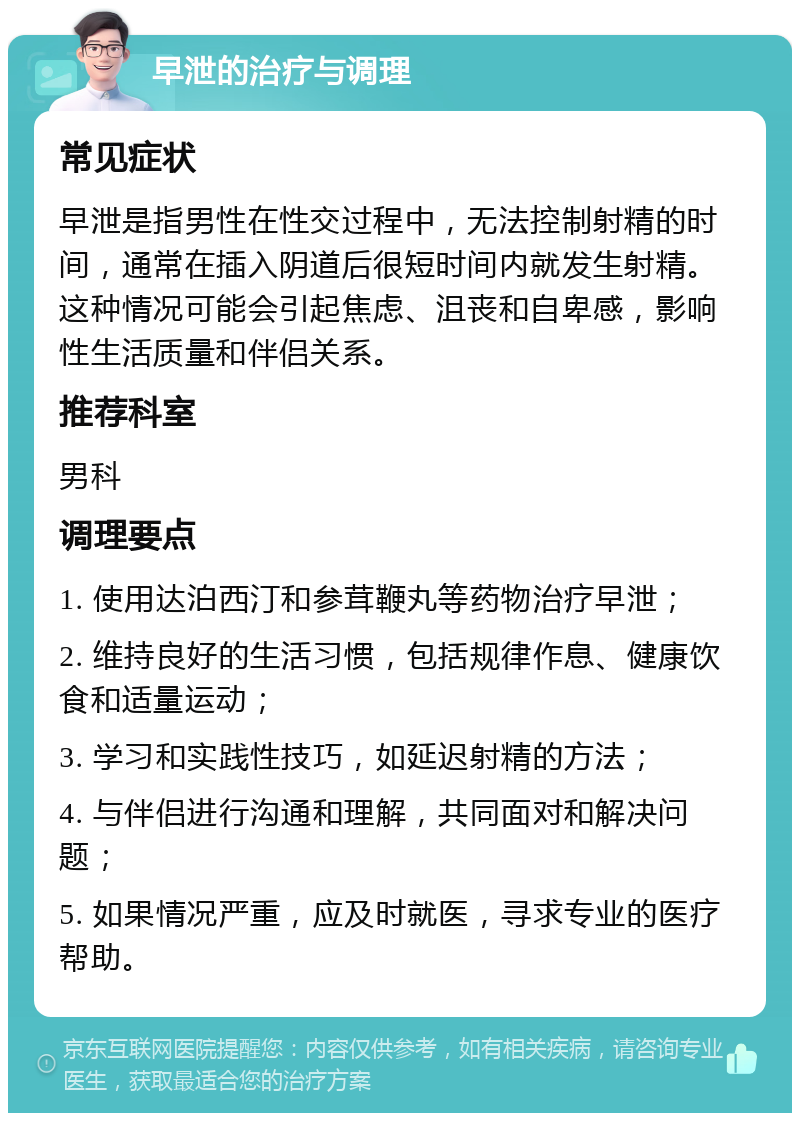 早泄的治疗与调理 常见症状 早泄是指男性在性交过程中，无法控制射精的时间，通常在插入阴道后很短时间内就发生射精。这种情况可能会引起焦虑、沮丧和自卑感，影响性生活质量和伴侣关系。 推荐科室 男科 调理要点 1. 使用达泊西汀和参茸鞭丸等药物治疗早泄； 2. 维持良好的生活习惯，包括规律作息、健康饮食和适量运动； 3. 学习和实践性技巧，如延迟射精的方法； 4. 与伴侣进行沟通和理解，共同面对和解决问题； 5. 如果情况严重，应及时就医，寻求专业的医疗帮助。