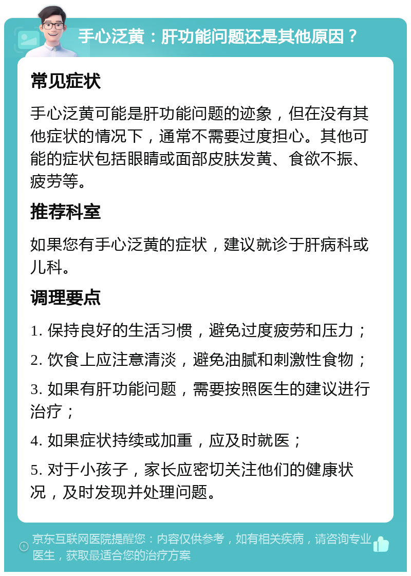 手心泛黄：肝功能问题还是其他原因？ 常见症状 手心泛黄可能是肝功能问题的迹象，但在没有其他症状的情况下，通常不需要过度担心。其他可能的症状包括眼睛或面部皮肤发黄、食欲不振、疲劳等。 推荐科室 如果您有手心泛黄的症状，建议就诊于肝病科或儿科。 调理要点 1. 保持良好的生活习惯，避免过度疲劳和压力； 2. 饮食上应注意清淡，避免油腻和刺激性食物； 3. 如果有肝功能问题，需要按照医生的建议进行治疗； 4. 如果症状持续或加重，应及时就医； 5. 对于小孩子，家长应密切关注他们的健康状况，及时发现并处理问题。