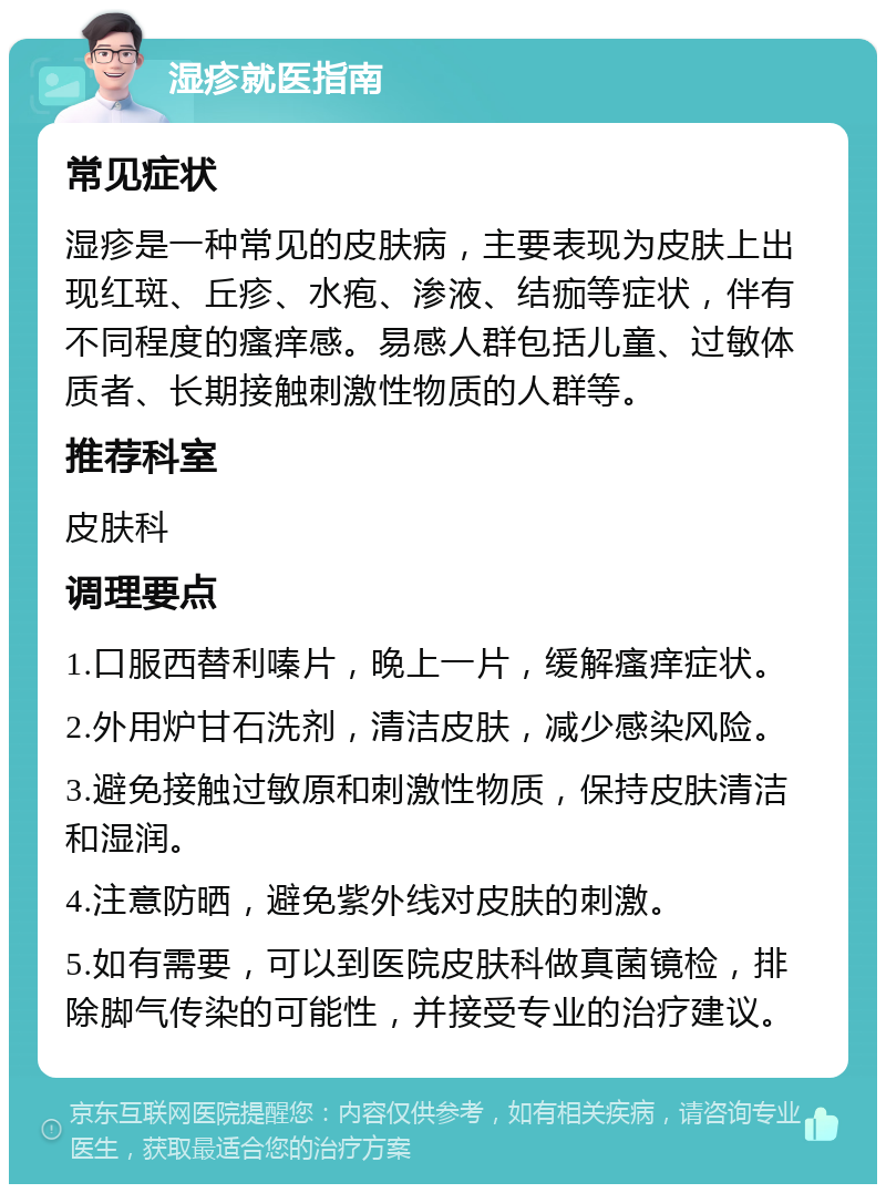 湿疹就医指南 常见症状 湿疹是一种常见的皮肤病，主要表现为皮肤上出现红斑、丘疹、水疱、渗液、结痂等症状，伴有不同程度的瘙痒感。易感人群包括儿童、过敏体质者、长期接触刺激性物质的人群等。 推荐科室 皮肤科 调理要点 1.口服西替利嗪片，晚上一片，缓解瘙痒症状。 2.外用炉甘石洗剂，清洁皮肤，减少感染风险。 3.避免接触过敏原和刺激性物质，保持皮肤清洁和湿润。 4.注意防晒，避免紫外线对皮肤的刺激。 5.如有需要，可以到医院皮肤科做真菌镜检，排除脚气传染的可能性，并接受专业的治疗建议。