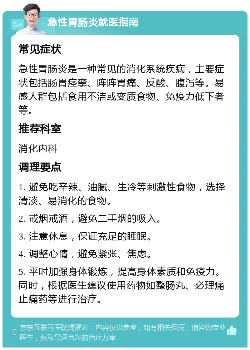 急性胃肠炎就医指南 常见症状 急性胃肠炎是一种常见的消化系统疾病，主要症状包括肠胃痉挛、阵阵胃痛、反酸、腹泻等。易感人群包括食用不洁或变质食物、免疫力低下者等。 推荐科室 消化内科 调理要点 1. 避免吃辛辣、油腻、生冷等刺激性食物，选择清淡、易消化的食物。 2. 戒烟戒酒，避免二手烟的吸入。 3. 注意休息，保证充足的睡眠。 4. 调整心情，避免紧张、焦虑。 5. 平时加强身体锻炼，提高身体素质和免疫力。同时，根据医生建议使用药物如整肠丸、必理痛止痛药等进行治疗。