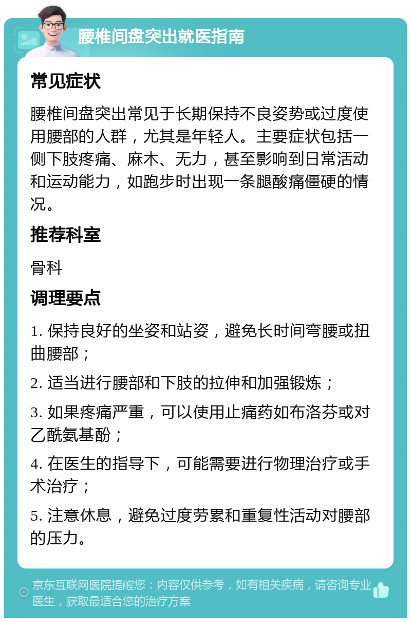 腰椎间盘突出就医指南 常见症状 腰椎间盘突出常见于长期保持不良姿势或过度使用腰部的人群，尤其是年轻人。主要症状包括一侧下肢疼痛、麻木、无力，甚至影响到日常活动和运动能力，如跑步时出现一条腿酸痛僵硬的情况。 推荐科室 骨科 调理要点 1. 保持良好的坐姿和站姿，避免长时间弯腰或扭曲腰部； 2. 适当进行腰部和下肢的拉伸和加强锻炼； 3. 如果疼痛严重，可以使用止痛药如布洛芬或对乙酰氨基酚； 4. 在医生的指导下，可能需要进行物理治疗或手术治疗； 5. 注意休息，避免过度劳累和重复性活动对腰部的压力。