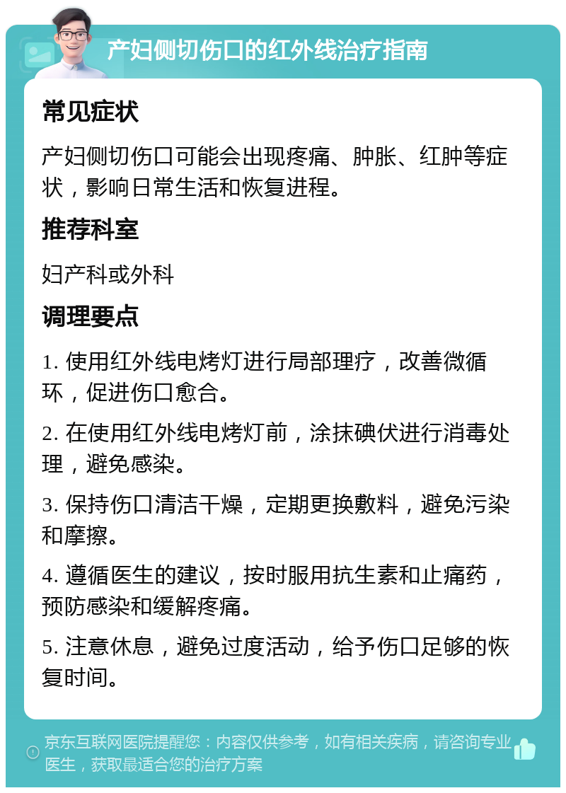 产妇侧切伤口的红外线治疗指南 常见症状 产妇侧切伤口可能会出现疼痛、肿胀、红肿等症状，影响日常生活和恢复进程。 推荐科室 妇产科或外科 调理要点 1. 使用红外线电烤灯进行局部理疗，改善微循环，促进伤口愈合。 2. 在使用红外线电烤灯前，涂抹碘伏进行消毒处理，避免感染。 3. 保持伤口清洁干燥，定期更换敷料，避免污染和摩擦。 4. 遵循医生的建议，按时服用抗生素和止痛药，预防感染和缓解疼痛。 5. 注意休息，避免过度活动，给予伤口足够的恢复时间。