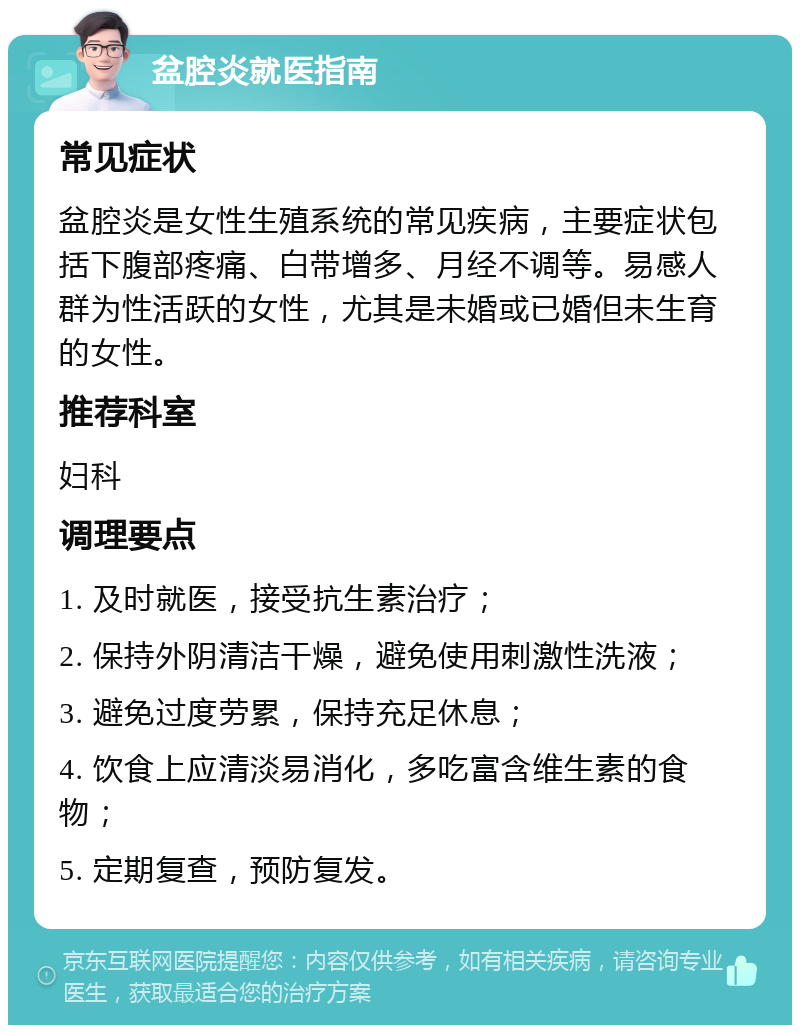 盆腔炎就医指南 常见症状 盆腔炎是女性生殖系统的常见疾病，主要症状包括下腹部疼痛、白带增多、月经不调等。易感人群为性活跃的女性，尤其是未婚或已婚但未生育的女性。 推荐科室 妇科 调理要点 1. 及时就医，接受抗生素治疗； 2. 保持外阴清洁干燥，避免使用刺激性洗液； 3. 避免过度劳累，保持充足休息； 4. 饮食上应清淡易消化，多吃富含维生素的食物； 5. 定期复查，预防复发。