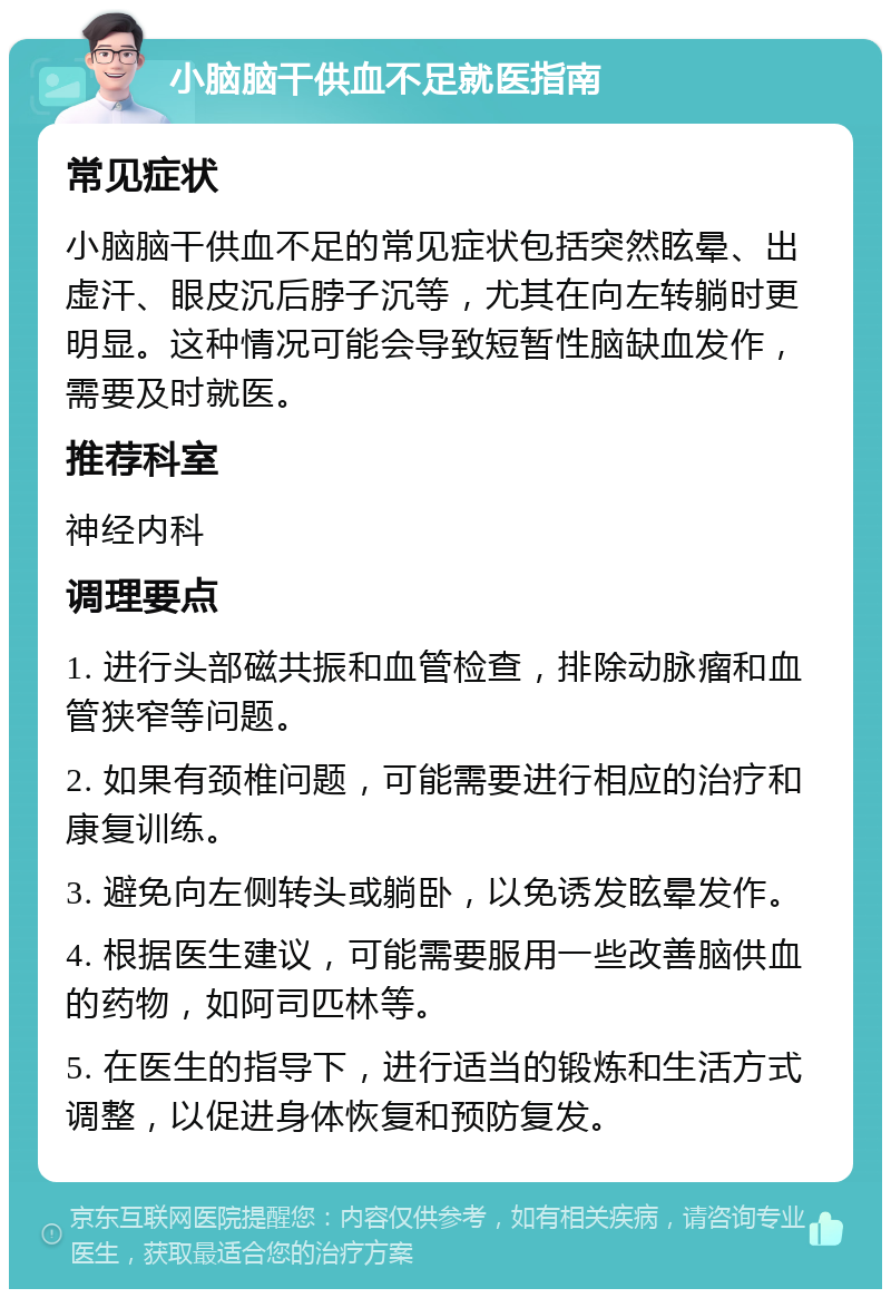 小脑脑干供血不足就医指南 常见症状 小脑脑干供血不足的常见症状包括突然眩晕、出虚汗、眼皮沉后脖子沉等，尤其在向左转躺时更明显。这种情况可能会导致短暂性脑缺血发作，需要及时就医。 推荐科室 神经内科 调理要点 1. 进行头部磁共振和血管检查，排除动脉瘤和血管狭窄等问题。 2. 如果有颈椎问题，可能需要进行相应的治疗和康复训练。 3. 避免向左侧转头或躺卧，以免诱发眩晕发作。 4. 根据医生建议，可能需要服用一些改善脑供血的药物，如阿司匹林等。 5. 在医生的指导下，进行适当的锻炼和生活方式调整，以促进身体恢复和预防复发。