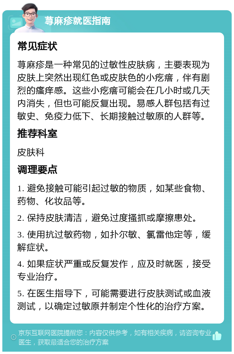 荨麻疹就医指南 常见症状 荨麻疹是一种常见的过敏性皮肤病，主要表现为皮肤上突然出现红色或皮肤色的小疙瘩，伴有剧烈的瘙痒感。这些小疙瘩可能会在几小时或几天内消失，但也可能反复出现。易感人群包括有过敏史、免疫力低下、长期接触过敏原的人群等。 推荐科室 皮肤科 调理要点 1. 避免接触可能引起过敏的物质，如某些食物、药物、化妆品等。 2. 保持皮肤清洁，避免过度搔抓或摩擦患处。 3. 使用抗过敏药物，如扑尔敏、氯雷他定等，缓解症状。 4. 如果症状严重或反复发作，应及时就医，接受专业治疗。 5. 在医生指导下，可能需要进行皮肤测试或血液测试，以确定过敏原并制定个性化的治疗方案。