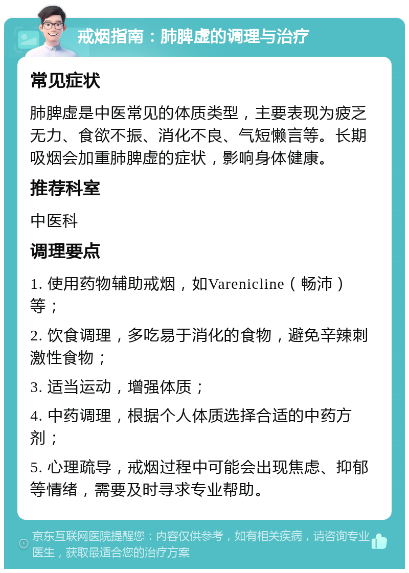 戒烟指南：肺脾虚的调理与治疗 常见症状 肺脾虚是中医常见的体质类型，主要表现为疲乏无力、食欲不振、消化不良、气短懒言等。长期吸烟会加重肺脾虚的症状，影响身体健康。 推荐科室 中医科 调理要点 1. 使用药物辅助戒烟，如Varenicline（畅沛）等； 2. 饮食调理，多吃易于消化的食物，避免辛辣刺激性食物； 3. 适当运动，增强体质； 4. 中药调理，根据个人体质选择合适的中药方剂； 5. 心理疏导，戒烟过程中可能会出现焦虑、抑郁等情绪，需要及时寻求专业帮助。