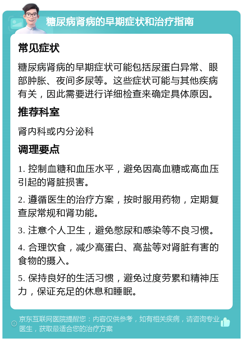 糖尿病肾病的早期症状和治疗指南 常见症状 糖尿病肾病的早期症状可能包括尿蛋白异常、眼部肿胀、夜间多尿等。这些症状可能与其他疾病有关，因此需要进行详细检查来确定具体原因。 推荐科室 肾内科或内分泌科 调理要点 1. 控制血糖和血压水平，避免因高血糖或高血压引起的肾脏损害。 2. 遵循医生的治疗方案，按时服用药物，定期复查尿常规和肾功能。 3. 注意个人卫生，避免憋尿和感染等不良习惯。 4. 合理饮食，减少高蛋白、高盐等对肾脏有害的食物的摄入。 5. 保持良好的生活习惯，避免过度劳累和精神压力，保证充足的休息和睡眠。