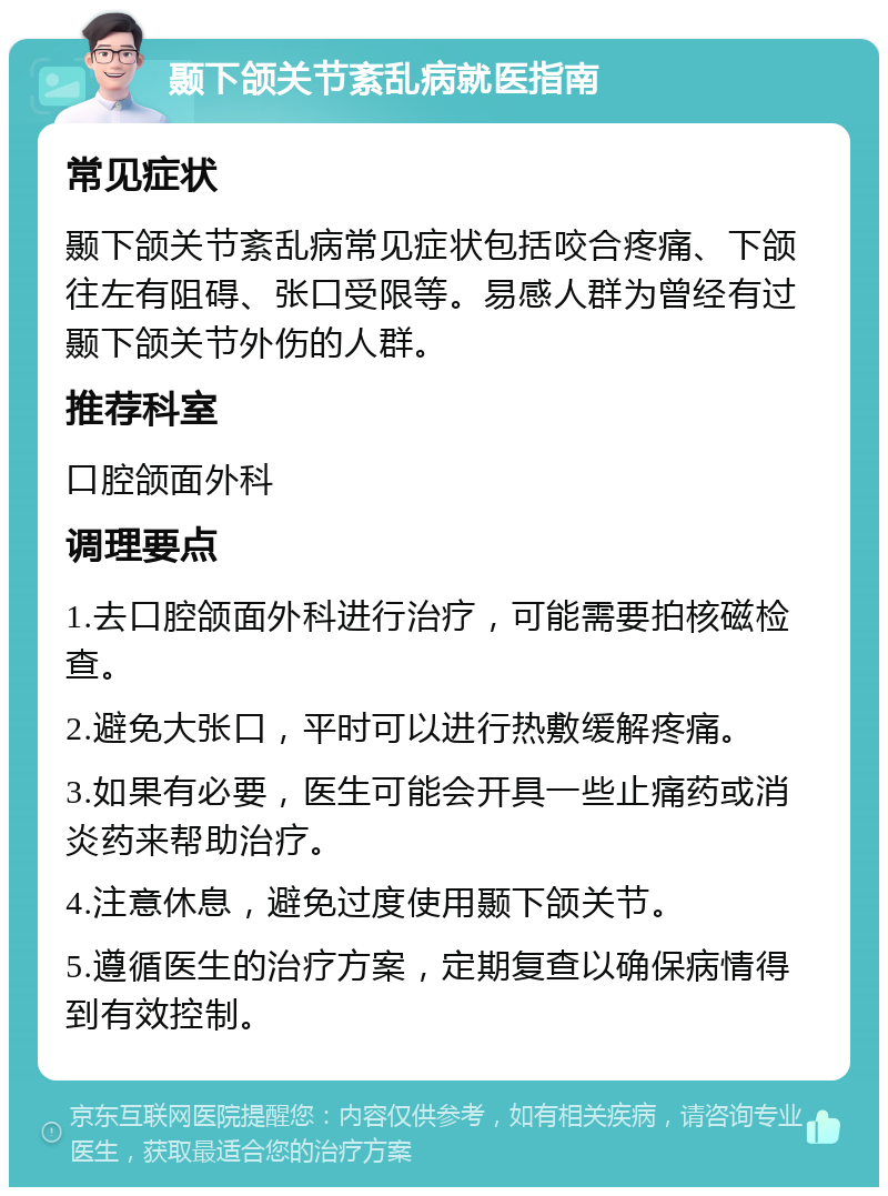 颞下颌关节紊乱病就医指南 常见症状 颞下颌关节紊乱病常见症状包括咬合疼痛、下颌往左有阻碍、张口受限等。易感人群为曾经有过颞下颌关节外伤的人群。 推荐科室 口腔颌面外科 调理要点 1.去口腔颌面外科进行治疗，可能需要拍核磁检查。 2.避免大张口，平时可以进行热敷缓解疼痛。 3.如果有必要，医生可能会开具一些止痛药或消炎药来帮助治疗。 4.注意休息，避免过度使用颞下颌关节。 5.遵循医生的治疗方案，定期复查以确保病情得到有效控制。