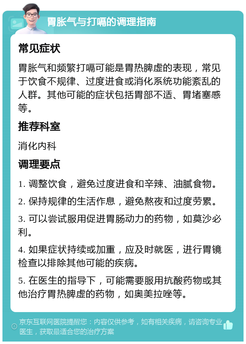 胃胀气与打嗝的调理指南 常见症状 胃胀气和频繁打嗝可能是胃热脾虚的表现，常见于饮食不规律、过度进食或消化系统功能紊乱的人群。其他可能的症状包括胃部不适、胃堵塞感等。 推荐科室 消化内科 调理要点 1. 调整饮食，避免过度进食和辛辣、油腻食物。 2. 保持规律的生活作息，避免熬夜和过度劳累。 3. 可以尝试服用促进胃肠动力的药物，如莫沙必利。 4. 如果症状持续或加重，应及时就医，进行胃镜检查以排除其他可能的疾病。 5. 在医生的指导下，可能需要服用抗酸药物或其他治疗胃热脾虚的药物，如奥美拉唑等。