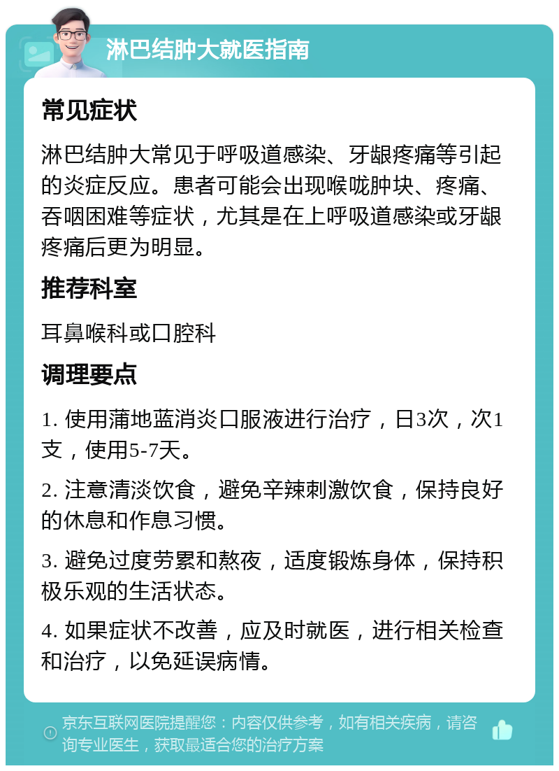 淋巴结肿大就医指南 常见症状 淋巴结肿大常见于呼吸道感染、牙龈疼痛等引起的炎症反应。患者可能会出现喉咙肿块、疼痛、吞咽困难等症状，尤其是在上呼吸道感染或牙龈疼痛后更为明显。 推荐科室 耳鼻喉科或口腔科 调理要点 1. 使用蒲地蓝消炎口服液进行治疗，日3次，次1支，使用5-7天。 2. 注意清淡饮食，避免辛辣刺激饮食，保持良好的休息和作息习惯。 3. 避免过度劳累和熬夜，适度锻炼身体，保持积极乐观的生活状态。 4. 如果症状不改善，应及时就医，进行相关检查和治疗，以免延误病情。