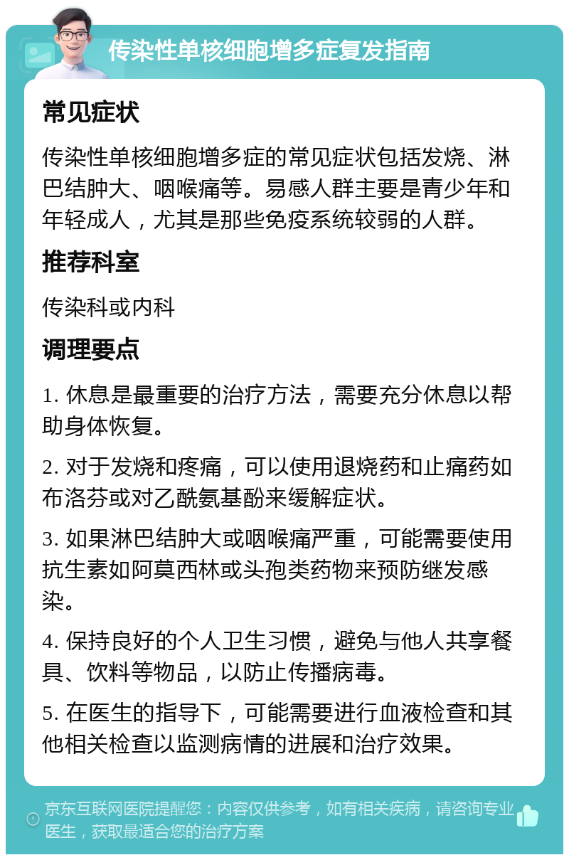 传染性单核细胞增多症复发指南 常见症状 传染性单核细胞增多症的常见症状包括发烧、淋巴结肿大、咽喉痛等。易感人群主要是青少年和年轻成人，尤其是那些免疫系统较弱的人群。 推荐科室 传染科或内科 调理要点 1. 休息是最重要的治疗方法，需要充分休息以帮助身体恢复。 2. 对于发烧和疼痛，可以使用退烧药和止痛药如布洛芬或对乙酰氨基酚来缓解症状。 3. 如果淋巴结肿大或咽喉痛严重，可能需要使用抗生素如阿莫西林或头孢类药物来预防继发感染。 4. 保持良好的个人卫生习惯，避免与他人共享餐具、饮料等物品，以防止传播病毒。 5. 在医生的指导下，可能需要进行血液检查和其他相关检查以监测病情的进展和治疗效果。