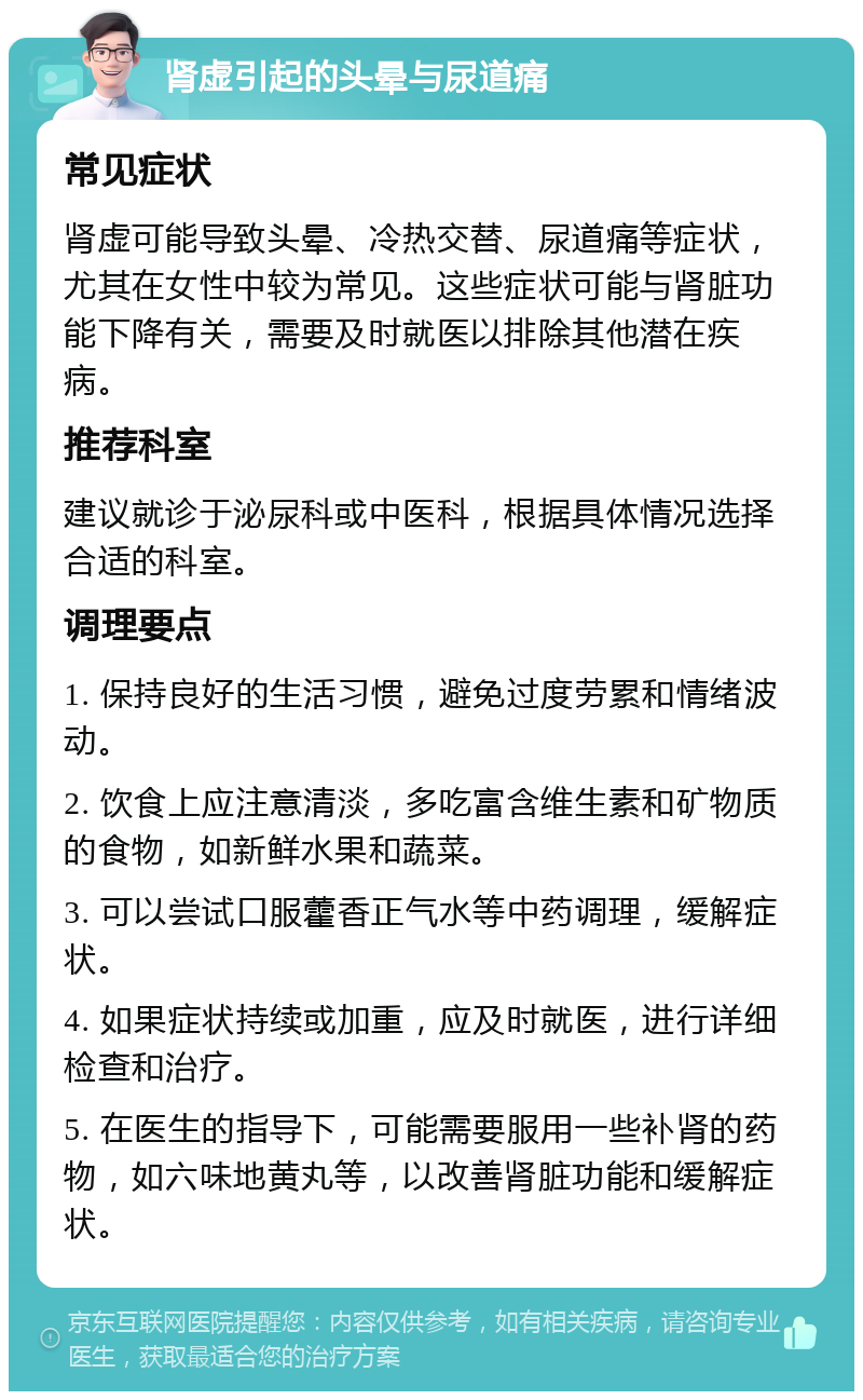 肾虚引起的头晕与尿道痛 常见症状 肾虚可能导致头晕、冷热交替、尿道痛等症状，尤其在女性中较为常见。这些症状可能与肾脏功能下降有关，需要及时就医以排除其他潜在疾病。 推荐科室 建议就诊于泌尿科或中医科，根据具体情况选择合适的科室。 调理要点 1. 保持良好的生活习惯，避免过度劳累和情绪波动。 2. 饮食上应注意清淡，多吃富含维生素和矿物质的食物，如新鲜水果和蔬菜。 3. 可以尝试口服藿香正气水等中药调理，缓解症状。 4. 如果症状持续或加重，应及时就医，进行详细检查和治疗。 5. 在医生的指导下，可能需要服用一些补肾的药物，如六味地黄丸等，以改善肾脏功能和缓解症状。