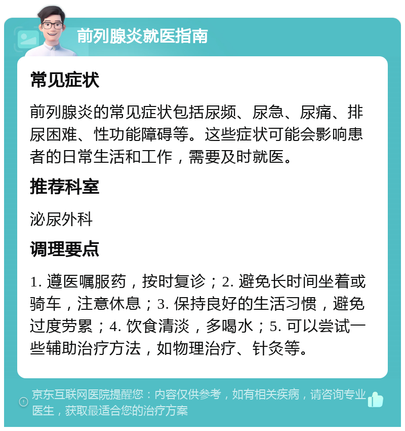 前列腺炎就医指南 常见症状 前列腺炎的常见症状包括尿频、尿急、尿痛、排尿困难、性功能障碍等。这些症状可能会影响患者的日常生活和工作，需要及时就医。 推荐科室 泌尿外科 调理要点 1. 遵医嘱服药，按时复诊；2. 避免长时间坐着或骑车，注意休息；3. 保持良好的生活习惯，避免过度劳累；4. 饮食清淡，多喝水；5. 可以尝试一些辅助治疗方法，如物理治疗、针灸等。