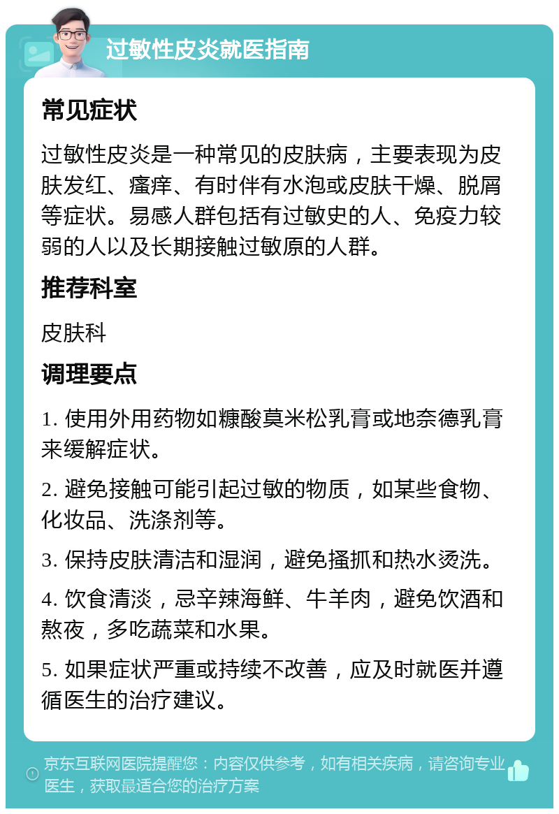 过敏性皮炎就医指南 常见症状 过敏性皮炎是一种常见的皮肤病，主要表现为皮肤发红、瘙痒、有时伴有水泡或皮肤干燥、脱屑等症状。易感人群包括有过敏史的人、免疫力较弱的人以及长期接触过敏原的人群。 推荐科室 皮肤科 调理要点 1. 使用外用药物如糠酸莫米松乳膏或地奈德乳膏来缓解症状。 2. 避免接触可能引起过敏的物质，如某些食物、化妆品、洗涤剂等。 3. 保持皮肤清洁和湿润，避免搔抓和热水烫洗。 4. 饮食清淡，忌辛辣海鲜、牛羊肉，避免饮酒和熬夜，多吃蔬菜和水果。 5. 如果症状严重或持续不改善，应及时就医并遵循医生的治疗建议。