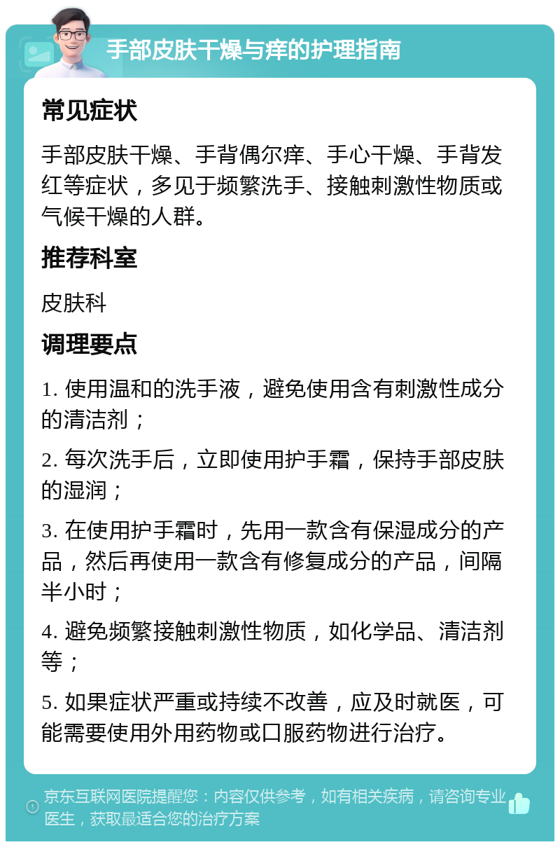 手部皮肤干燥与痒的护理指南 常见症状 手部皮肤干燥、手背偶尔痒、手心干燥、手背发红等症状，多见于频繁洗手、接触刺激性物质或气候干燥的人群。 推荐科室 皮肤科 调理要点 1. 使用温和的洗手液，避免使用含有刺激性成分的清洁剂； 2. 每次洗手后，立即使用护手霜，保持手部皮肤的湿润； 3. 在使用护手霜时，先用一款含有保湿成分的产品，然后再使用一款含有修复成分的产品，间隔半小时； 4. 避免频繁接触刺激性物质，如化学品、清洁剂等； 5. 如果症状严重或持续不改善，应及时就医，可能需要使用外用药物或口服药物进行治疗。