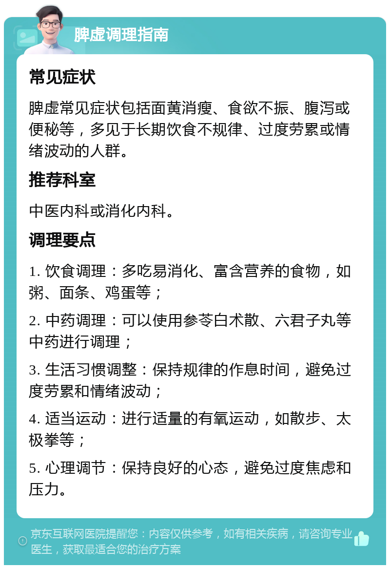 脾虚调理指南 常见症状 脾虚常见症状包括面黄消瘦、食欲不振、腹泻或便秘等，多见于长期饮食不规律、过度劳累或情绪波动的人群。 推荐科室 中医内科或消化内科。 调理要点 1. 饮食调理：多吃易消化、富含营养的食物，如粥、面条、鸡蛋等； 2. 中药调理：可以使用参苓白术散、六君子丸等中药进行调理； 3. 生活习惯调整：保持规律的作息时间，避免过度劳累和情绪波动； 4. 适当运动：进行适量的有氧运动，如散步、太极拳等； 5. 心理调节：保持良好的心态，避免过度焦虑和压力。