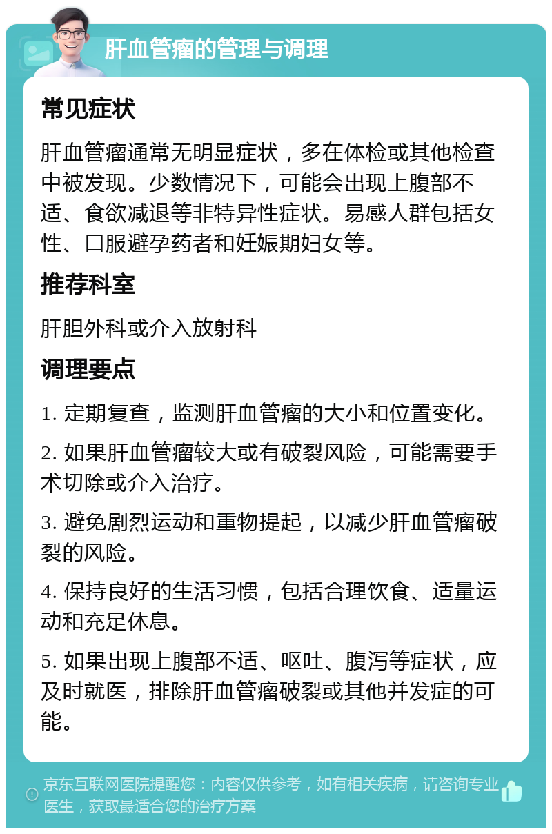 肝血管瘤的管理与调理 常见症状 肝血管瘤通常无明显症状，多在体检或其他检查中被发现。少数情况下，可能会出现上腹部不适、食欲减退等非特异性症状。易感人群包括女性、口服避孕药者和妊娠期妇女等。 推荐科室 肝胆外科或介入放射科 调理要点 1. 定期复查，监测肝血管瘤的大小和位置变化。 2. 如果肝血管瘤较大或有破裂风险，可能需要手术切除或介入治疗。 3. 避免剧烈运动和重物提起，以减少肝血管瘤破裂的风险。 4. 保持良好的生活习惯，包括合理饮食、适量运动和充足休息。 5. 如果出现上腹部不适、呕吐、腹泻等症状，应及时就医，排除肝血管瘤破裂或其他并发症的可能。