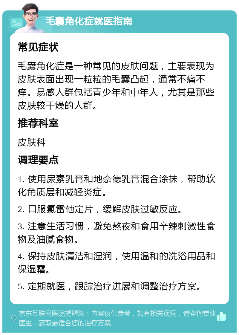 毛囊角化症就医指南 常见症状 毛囊角化症是一种常见的皮肤问题，主要表现为皮肤表面出现一粒粒的毛囊凸起，通常不痛不痒。易感人群包括青少年和中年人，尤其是那些皮肤较干燥的人群。 推荐科室 皮肤科 调理要点 1. 使用尿素乳膏和地奈德乳膏混合涂抹，帮助软化角质层和减轻炎症。 2. 口服氯雷他定片，缓解皮肤过敏反应。 3. 注意生活习惯，避免熬夜和食用辛辣刺激性食物及油腻食物。 4. 保持皮肤清洁和湿润，使用温和的洗浴用品和保湿霜。 5. 定期就医，跟踪治疗进展和调整治疗方案。