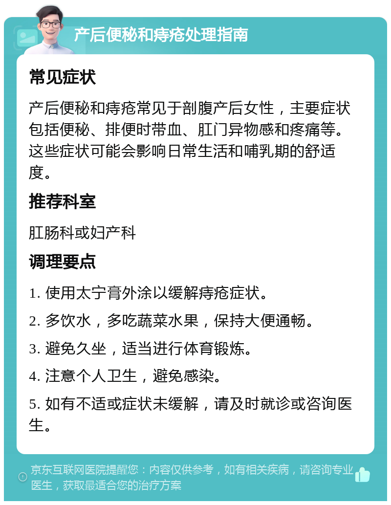 产后便秘和痔疮处理指南 常见症状 产后便秘和痔疮常见于剖腹产后女性，主要症状包括便秘、排便时带血、肛门异物感和疼痛等。这些症状可能会影响日常生活和哺乳期的舒适度。 推荐科室 肛肠科或妇产科 调理要点 1. 使用太宁膏外涂以缓解痔疮症状。 2. 多饮水，多吃蔬菜水果，保持大便通畅。 3. 避免久坐，适当进行体育锻炼。 4. 注意个人卫生，避免感染。 5. 如有不适或症状未缓解，请及时就诊或咨询医生。