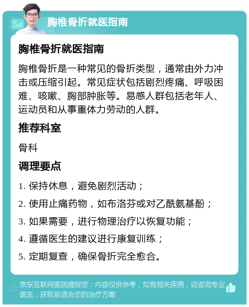 胸椎骨折就医指南 胸椎骨折就医指南 胸椎骨折是一种常见的骨折类型，通常由外力冲击或压缩引起。常见症状包括剧烈疼痛、呼吸困难、咳嗽、胸部肿胀等。易感人群包括老年人、运动员和从事重体力劳动的人群。 推荐科室 骨科 调理要点 1. 保持休息，避免剧烈活动； 2. 使用止痛药物，如布洛芬或对乙酰氨基酚； 3. 如果需要，进行物理治疗以恢复功能； 4. 遵循医生的建议进行康复训练； 5. 定期复查，确保骨折完全愈合。