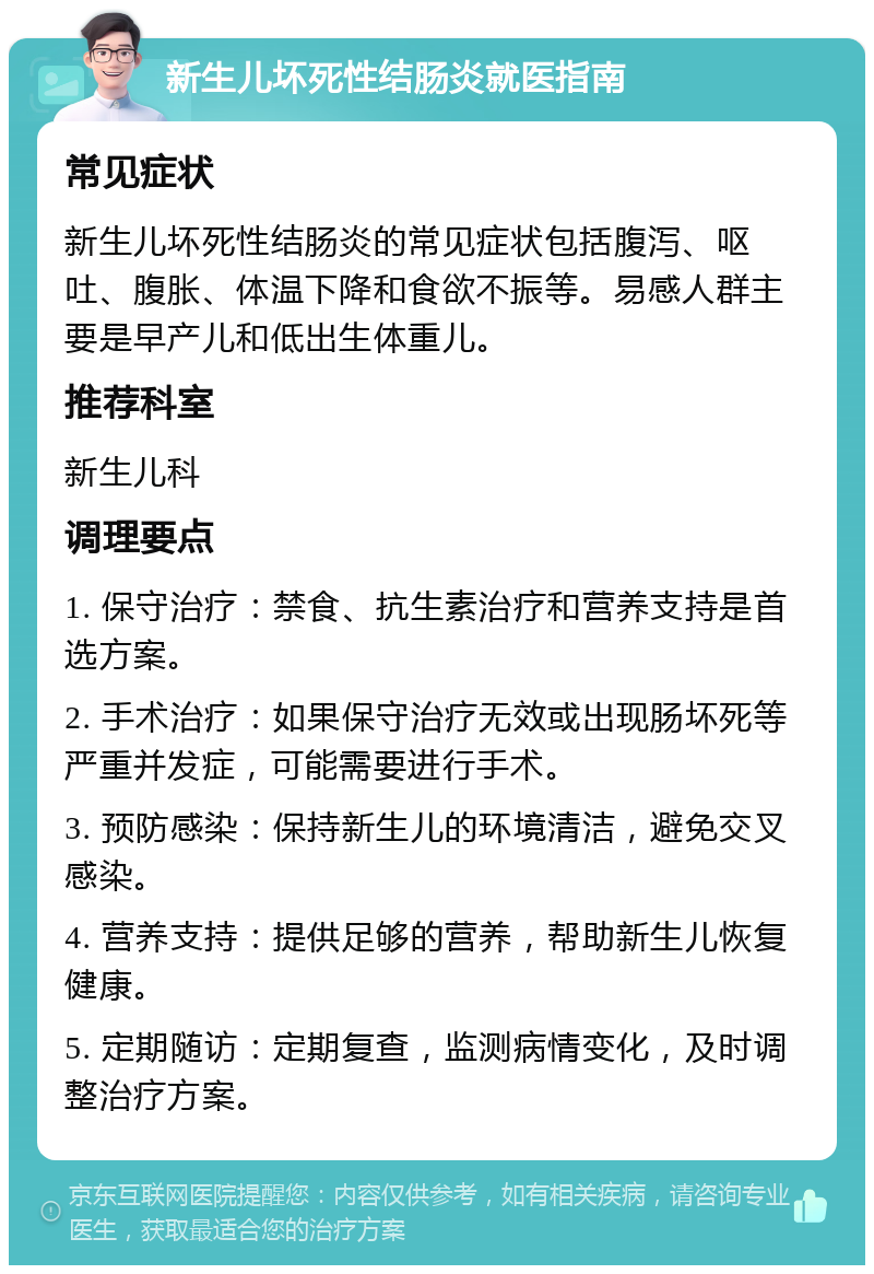 新生儿坏死性结肠炎就医指南 常见症状 新生儿坏死性结肠炎的常见症状包括腹泻、呕吐、腹胀、体温下降和食欲不振等。易感人群主要是早产儿和低出生体重儿。 推荐科室 新生儿科 调理要点 1. 保守治疗：禁食、抗生素治疗和营养支持是首选方案。 2. 手术治疗：如果保守治疗无效或出现肠坏死等严重并发症，可能需要进行手术。 3. 预防感染：保持新生儿的环境清洁，避免交叉感染。 4. 营养支持：提供足够的营养，帮助新生儿恢复健康。 5. 定期随访：定期复查，监测病情变化，及时调整治疗方案。