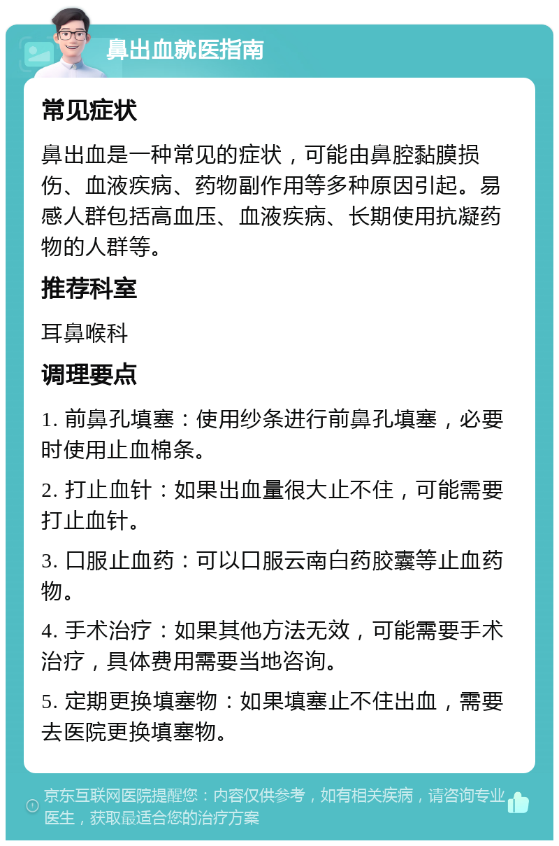 鼻出血就医指南 常见症状 鼻出血是一种常见的症状，可能由鼻腔黏膜损伤、血液疾病、药物副作用等多种原因引起。易感人群包括高血压、血液疾病、长期使用抗凝药物的人群等。 推荐科室 耳鼻喉科 调理要点 1. 前鼻孔填塞：使用纱条进行前鼻孔填塞，必要时使用止血棉条。 2. 打止血针：如果出血量很大止不住，可能需要打止血针。 3. 口服止血药：可以口服云南白药胶囊等止血药物。 4. 手术治疗：如果其他方法无效，可能需要手术治疗，具体费用需要当地咨询。 5. 定期更换填塞物：如果填塞止不住出血，需要去医院更换填塞物。