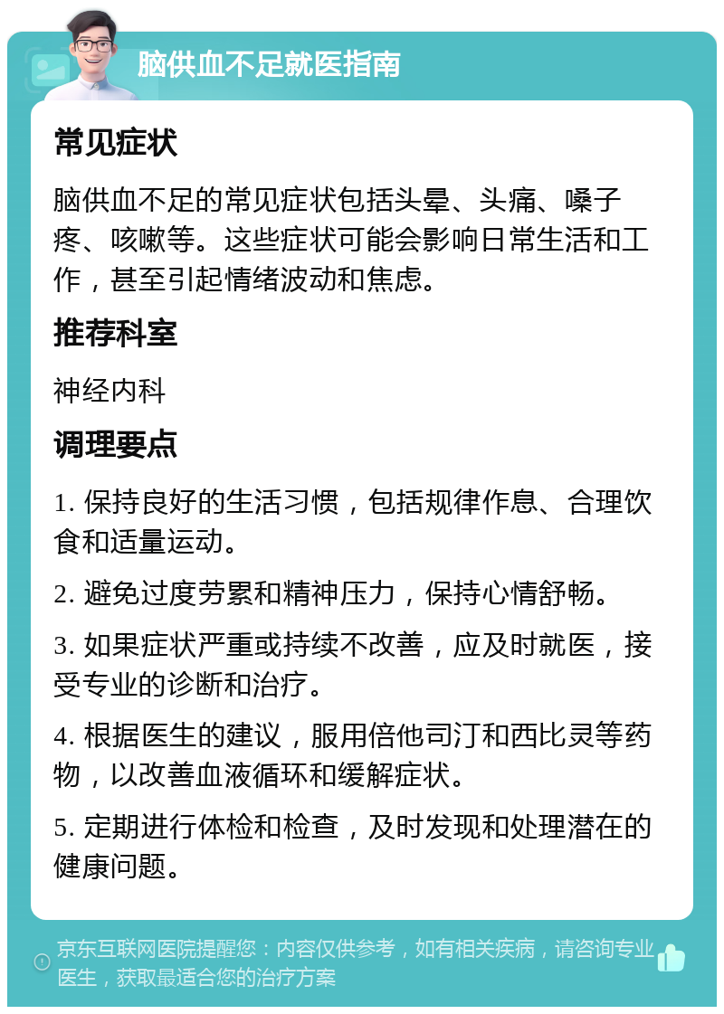 脑供血不足就医指南 常见症状 脑供血不足的常见症状包括头晕、头痛、嗓子疼、咳嗽等。这些症状可能会影响日常生活和工作，甚至引起情绪波动和焦虑。 推荐科室 神经内科 调理要点 1. 保持良好的生活习惯，包括规律作息、合理饮食和适量运动。 2. 避免过度劳累和精神压力，保持心情舒畅。 3. 如果症状严重或持续不改善，应及时就医，接受专业的诊断和治疗。 4. 根据医生的建议，服用倍他司汀和西比灵等药物，以改善血液循环和缓解症状。 5. 定期进行体检和检查，及时发现和处理潜在的健康问题。