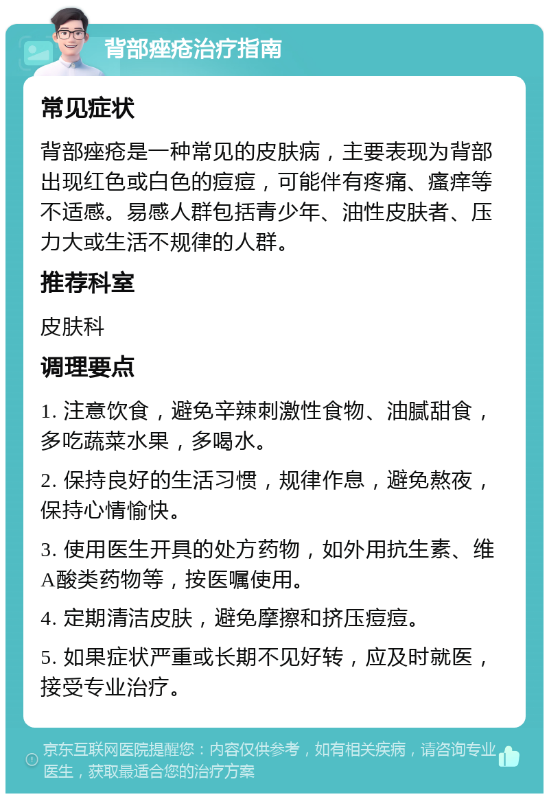 背部痤疮治疗指南 常见症状 背部痤疮是一种常见的皮肤病，主要表现为背部出现红色或白色的痘痘，可能伴有疼痛、瘙痒等不适感。易感人群包括青少年、油性皮肤者、压力大或生活不规律的人群。 推荐科室 皮肤科 调理要点 1. 注意饮食，避免辛辣刺激性食物、油腻甜食，多吃蔬菜水果，多喝水。 2. 保持良好的生活习惯，规律作息，避免熬夜，保持心情愉快。 3. 使用医生开具的处方药物，如外用抗生素、维A酸类药物等，按医嘱使用。 4. 定期清洁皮肤，避免摩擦和挤压痘痘。 5. 如果症状严重或长期不见好转，应及时就医，接受专业治疗。