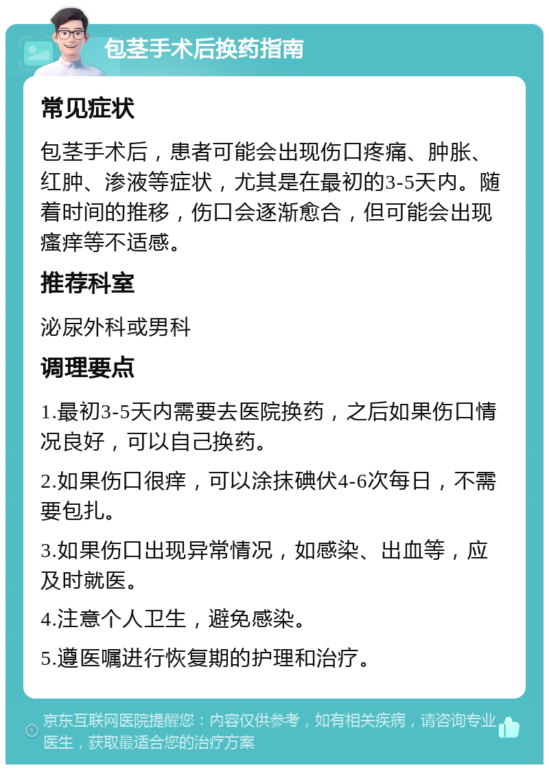 包茎手术后换药指南 常见症状 包茎手术后，患者可能会出现伤口疼痛、肿胀、红肿、渗液等症状，尤其是在最初的3-5天内。随着时间的推移，伤口会逐渐愈合，但可能会出现瘙痒等不适感。 推荐科室 泌尿外科或男科 调理要点 1.最初3-5天内需要去医院换药，之后如果伤口情况良好，可以自己换药。 2.如果伤口很痒，可以涂抹碘伏4-6次每日，不需要包扎。 3.如果伤口出现异常情况，如感染、出血等，应及时就医。 4.注意个人卫生，避免感染。 5.遵医嘱进行恢复期的护理和治疗。