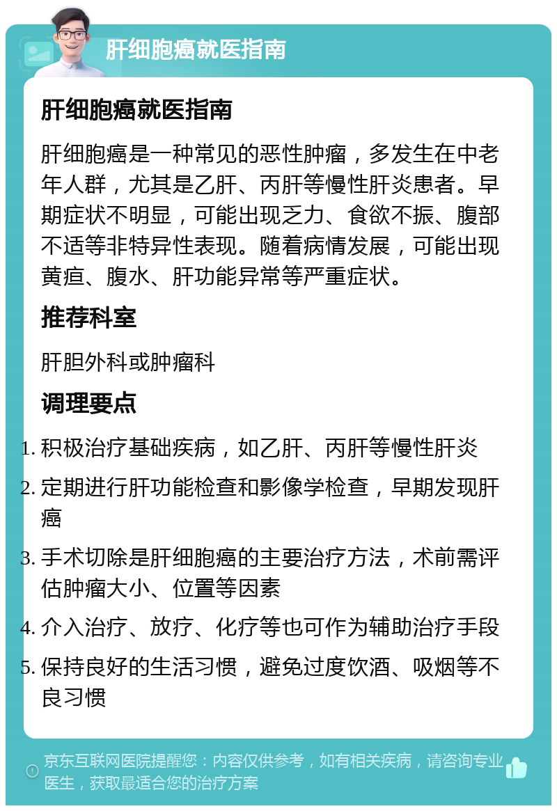 肝细胞癌就医指南 肝细胞癌就医指南 肝细胞癌是一种常见的恶性肿瘤，多发生在中老年人群，尤其是乙肝、丙肝等慢性肝炎患者。早期症状不明显，可能出现乏力、食欲不振、腹部不适等非特异性表现。随着病情发展，可能出现黄疸、腹水、肝功能异常等严重症状。 推荐科室 肝胆外科或肿瘤科 调理要点 积极治疗基础疾病，如乙肝、丙肝等慢性肝炎 定期进行肝功能检查和影像学检查，早期发现肝癌 手术切除是肝细胞癌的主要治疗方法，术前需评估肿瘤大小、位置等因素 介入治疗、放疗、化疗等也可作为辅助治疗手段 保持良好的生活习惯，避免过度饮酒、吸烟等不良习惯