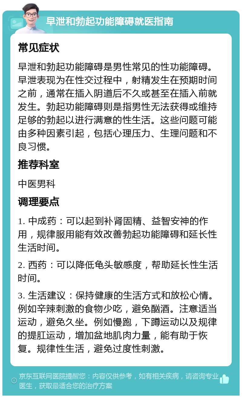 早泄和勃起功能障碍就医指南 常见症状 早泄和勃起功能障碍是男性常见的性功能障碍。早泄表现为在性交过程中，射精发生在预期时间之前，通常在插入阴道后不久或甚至在插入前就发生。勃起功能障碍则是指男性无法获得或维持足够的勃起以进行满意的性生活。这些问题可能由多种因素引起，包括心理压力、生理问题和不良习惯。 推荐科室 中医男科 调理要点 1. 中成药：可以起到补肾固精、益智安神的作用，规律服用能有效改善勃起功能障碍和延长性生活时间。 2. 西药：可以降低龟头敏感度，帮助延长性生活时间。 3. 生活建议：保持健康的生活方式和放松心情。例如辛辣刺激的食物少吃，避免酗酒。注意适当运动，避免久坐。例如慢跑，下蹲运动以及规律的提肛运动，增加盆地肌肉力量，能有助于恢复。规律性生活，避免过度性刺激。